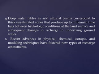  Deep water tables in arid alluvial basins correspond to
thick unsaturated zones that produce up to millennial time
lags between hydrologic conditions at the land surface and
subsequent changes in recharge to underlying ground
water.
 Recent advances in physical, chemical, isotopic, and
modeling techniques have fostered new types of recharge
assessments.
 
