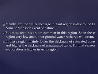  Mainly ground water recharge in Arid region is due to the El
Nino or Monsoon event of nature.
 But these features are un common in this region .So in these
region very low amount of ground water recharge will occur.
 In these region mainly lower the thickness of saturated zone
and higher the thickness of unsaturated zone. For that reason
evaporation is higher in Arid region.
 
