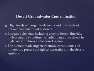 Desert Groundwater Contamination
 High levels of inorganic elements and low levels of
organic element found in desert.
 Inorganic elements including arsenic, boron, fluoride,
molybdenum, strontium, vanadium, uranium detect in
high concentrations in the desert region.
 The human-made organic chemical constituents and
nitrates are present at high concentrations in the desert
aquifers.
 