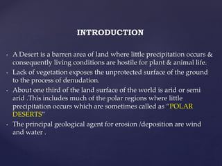INTRODUCTION
• A Desert is a barren area of land where little precipitation occurs &
consequently living conditions are hostile for plant & animal life.
• Lack of vegetation exposes the unprotected surface of the ground
to the process of denudation.
• About one third of the land surface of the world is arid or semi
arid .This includes much of the polar regions where little
precipitation occurs which are sometimes called as “POLAR
DESERTS”
• The principal geological agent for erosion /deposition are wind
and water .
 