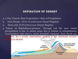 DEFINATION OF DESERT
 1. Dry Climate: Rate Evaporation > Rate of Precipitation
 Arid climate: <10 to 15 inches/year (Desert Regime)
 Semi-arid: 10-25 inches/year (Steppe Regime)
 Nature of Rainfall/precipitation- Through out the year round
precipitation is low in desert areas, but is intense in instantaneous
accumulation rates (heavy storm downfall common), flash floods are
common. As a result, rain/surface erosion is the dominant erosion
process in deserts
 