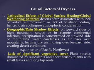 Causal Factors of Dryness:
 Latitudinal Effects of Global Surface Heating/Global
Weathering patterns: deserts often associated with lack
of vertical air movement or lack of adiabatic cooling,
hence no air cooling/no atmospheric condensation
 Orographic/Rain Shadow Effects on leeward sides of
high mountain ranges or in remote continental
interiors, precipitation is concentrated on upwind side
of mountains, water condenses as air rises over
mountains, leaving dry air moving over leeward side,
creating desert conditions.
e.g. interior of Pacific Northwest
 Lack of significant vegetative cover Plant species
dominated by succulents and short brushy plants with
small leaves and long tap roots
 