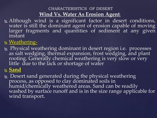 CHARACTERISTICS OF DESERT
Wind Vs. Water As Erosion Agent:
 Although wind is a significant factor in desert conditions,
water is still the dominant agent of erosion capable of moving
larger fragments and quantities of sediment at any given
instant
 Weathering-
 Physical weathering dominant in desert region i.e. processes
as salt wedging, thermal expansion, frost wedging, and plant
rooting. Generally chemical weathering is very slow or very
little due to the lack or shortage of water
 Sand
 Desert sand generated during the physical weathering
process, as opposed to clay dominated soils in
humid/chemically weathered areas. Sand can be readily
washed by surface runoff and is in the size range applicable for
wind transport.
 