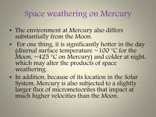 Space weathering on Mercury
• The environment at Mercury also differs
substantially from the Moon.
• For one thing, it is significantly hotter in the day
(diurnal surface temperature ~100 °C for the
Moon, ~425 °C on Mercury) and colder at night,
which may alter the products of space
weathering.
• In addition, because of its location in the Solar
System, Mercury is also subjected to a slightly
larger flux of micrometeorites that impact at
much higher velocities than the Moon.
 