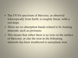 • The UV/Vis spectrum of Mercury, as observed
telescopically from Earth, is roughly linear, with a
red slope.
• There are no absorption bands related to Fe-bearing
minerals, such as pyroxene.
• This means that either there is no iron on the surface
of Mercury, or else the iron in the Febearing
minerals has been weathered to nanophase iron.
 