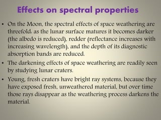 Effects on spectral properties
• On the Moon, the spectral effects of space weathering are
threefold: as the lunar surface matures it becomes darker
(the albedo is reduced), redder (reflectance increases with
increasing wavelength), and the depth of its diagnostic
absorption bands are reduced.
• The darkening effects of space weathering are readily seen
by studying lunar craters.
• Young, fresh craters have bright ray systems, because they
have exposed fresh, unweathered material, but over time
those rays disappear as the weathering process darkens the
material.
 