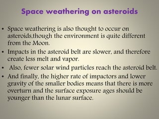 Space weathering on asteroids
• Space weathering is also thought to occur on
asteroids,though the environment is quite different
from the Moon.
• Impacts in the asteroid belt are slower, and therefore
create less melt and vapor.
• Also, fewer solar wind particles reach the asteroid belt.
• And finally, the higher rate of impactors and lower
gravity of the smaller bodies means that there is more
overturn and the surface exposure ages should be
younger than the lunar surface.
 