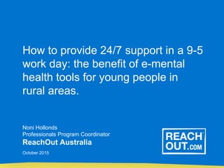 How to provide 24/7 support in a 9-5
work day: the benefit of e-mental
health tools for young people in
rural areas.
Noni Hollonds
Professionals Program Coordinator
ReachOut Australia
October 2015
 