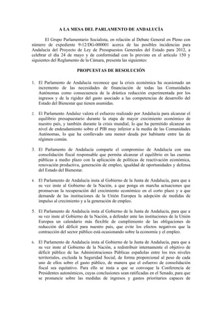 A LA MESA DEL PARLAMENTO DE ANDALUCÍA

       El Grupo Parlamentario Socialista, en relación al Debate General en Pleno con
número de expediente 9-12/DG-000001 acerca de las posibles incidencias para
Andalucía del Proyecto de Ley de Presupuestos Generales del Estado para 2012, a
celebrar el día 24 de mayo y de conformidad con lo previsto en el artículo 150 y
siguientes del Reglamento de la Cámara, presenta las siguientes:

                          PROPUESTAS DE RESOLUCIÓN

1. El Parlamento de Andalucía reconoce que la crisis económica ha ocasionado un
   incremento de las necesidades de financiación de todas las Comunidades
   Autónomas como consecuencia de la drástica reducción experimentada por los
   ingresos y de la rigidez del gasto asociado a las competencias de desarrollo del
   Estado del Bienestar que tienen asumidas.

2.   El Parlamento Andaluz valora el esfuerzo realizado por Andalucía para alcanzar el
     equilibrio presupuestario durante la etapa de mayor crecimiento económico de
     nuestro país, y también durante la crisis mundial, lo que ha permitido alcanzar un
     nivel de endeudamiento sobre el PIB muy inferior a la media de las Comunidades
     Autónomas, lo que ha conllevado una menor deuda por habitante entre las de
     régimen común.

3. El Parlamento de Andalucía comparte el compromiso de Andalucía con una
   consolidación fiscal responsable que permita alcanzar el equilibrio en las cuentas
   públicas a medio plazo con la aplicación de políticas de reactivación económica,
   renovación productiva, generación de empleo, igualdad de oportunidades y defensa
   del Estado del Bienestar.

4.   El Parlamento de Andalucía insta al Gobierno de la Junta de Andalucía, para que a
     su vez inste al Gobierno de la Nación, a que ponga en marcha actuaciones que
     promuevan la recuperación del crecimiento económico en el corto plazo y a que
     demande de las instituciones de la Unión Europea la adopción de medidas de
     impulso al crecimiento y a la generación de empleo.

5. El Parlamento de Andalucía insta al Gobierno de la Junta de Andalucía, para que a
   su vez inste al Gobierno de la Nación, a defender ante las instituciones de la Unión
   Europea un calendario más flexible de cumplimiento de las obligaciones de
   reducción del déficit para nuestro país, que evite los efectos negativos que la
   contracción del sector público está ocasionando sobre la economía y el empleo.

6.   El Parlamento de Andalucía insta al Gobierno de la Junta de Andalucía, para que a
     su vez inste al Gobierno de la Nación, a redistribuir internamente el objetivo de
     déficit público de las Administraciones Públicas españolas entre los tres niveles
     territoriales, excluida la Seguridad Social, de forma proporcional al peso de cada
     uno de ellos sobre el gasto público, de manera que el esfuerzo de consolidación
     fiscal sea equitativo. Para ello se insta a que se convoque la Conferencia de
     Presidentes autonómicos, cuyas conclusiones sean ratificadas en el Senado, para que
     se pronuncie sobre las medidas de ingresos y gastos prioritarios capaces de
 