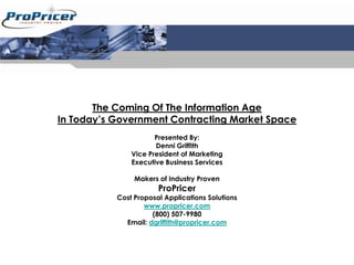The Coming Of The Information Age
In Today’s Government Contracting Market Space
                      Presented By:
                      Denni Griffith
               Vice President of Marketing
               Executive Business Services

                Makers of Industry Proven
                       ProPricer
           Cost Proposal Applications Solutions
                   www.propricer.com
                     (800) 507-9980
             Email: dgriffith@propricer.com
 
