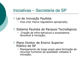 Iniciativas – Secretaria de SP Lei de Inovação Paulista  Visa criar marco regulatório apropriado; Sistema Paulista de Parques Tecnológicos Criação de infra-estrutura e ecossistema favorável à inovação; Plano Diretor de Ensino Superior  Público de SP Planejamento de longo prazo para formação de recursos humanos de qualidade voltados à inovação; 