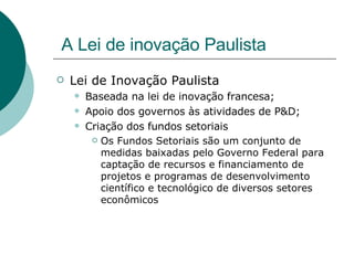 A Lei de inovação Paulista Lei de Inovação Paulista Baseada na lei de inovação francesa; Apoio dos governos às atividades de P&D; Criação dos fundos setoriais Os Fundos Setoriais são um conjunto de medidas baixadas pelo Governo Federal para captação de recursos e financiamento de projetos e programas de desenvolvimento científico e tecnológico de diversos setores econômicos  