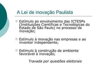 A Lei de inovação Paulista Estímulo ao envolvimento das ICTESPs (Instituições Científicas e Tecnológicas do Estado de São Paulo) no processo de inovação; Estímulo à inovação nas empresas e ao inventor independente; Estímulo à construção de ambiente favorável à inovação; Travada por questões eleitorais 