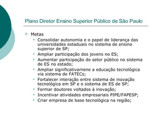 Plano Diretor Ensino Superior Público de São Paulo Metas Consolidar autonomia e o papel de liderança das universidades estaduais no sistema de ensino superior de SP; Ampliar participação dos jovens no ES; Aumentar participação do setor público no sistema de ES no estado; Ampliar significativamene a educação tecnológica via sistema de FATECs; Fortalecer interação entre sistema de inovação tecnológica em SP e o sistema de ES de SP; Formar doutores voltados à inovação; Incentivar atividades empresariais PIPE/FAPESP; Criar empresa de base tecnológica na região; 