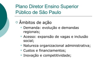 Âmbitos de ação  Demanda: evolução e demandas regionais; Acesso: expansão de vagas e inclusão social; Natureza organizacional administrativa; Custos e financiamentos; Inovação e competitividade; Plano Diretor Ensino Superior Público de São Paulo 
