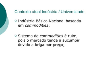 Contexto atual Indústria / Universidade Indústria Básica Nacional baseada em  commodities ; Sistema de  commodities  é ruim, pois o mercado tende a sucumbir devido a briga por preço; 
