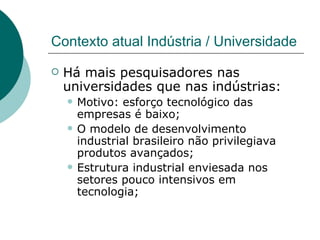Contexto atual Indústria / Universidade Há mais pesquisadores nas universidades que nas indústrias: Motivo: esforço tecnológico das empresas é baixo; O modelo de desenvolvimento industrial brasileiro não privilegiava produtos avançados; Estrutura industrial enviesada nos setores pouco intensivos em tecnologia; 