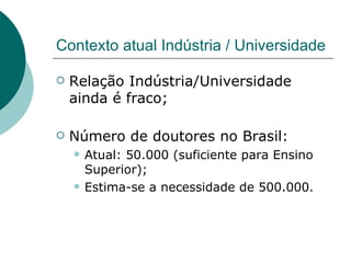 Contexto atual Indústria / Universidade Relação Indústria/Universidade ainda é fraco; Número de doutores no Brasil: Atual: 50.000 (suficiente para Ensino Superior); Estima-se a necessidade de 500.000. 