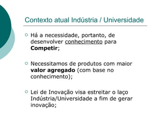 Contexto atual Indústria / Universidade Há a necessidade, portanto, de desenvolver  conhecimento  para  Competir ; Necessitamos de produtos com maior  valor agregado  (com base no conhecimento); Lei de Inovação visa estreitar o laço Indústria/Universidade a fim de gerar inovação; 