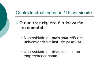 Contexto atual Indústria / Universidade O que traz riqueza é a inovação incremental; Necessidade de mais  spin-offs  das universidades e inst. de pesquisa; Necessidade de disciplinas como empreendedorismo; 