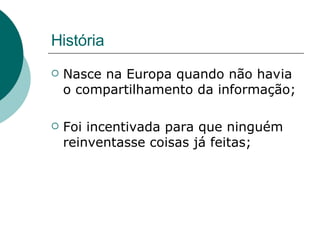 História  Nasce na Europa quando não havia o compartilhamento da informação; Foi incentivada para que ninguém reinventasse coisas já feitas; 