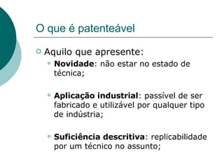 O que é patenteável Aquilo que apresente: Novidade : não estar no estado de técnica; Aplicação industrial : passível de ser fabricado e utilizável por qualquer tipo de indústria; Suficiência descritiva : replicabilidade por um técnico no assunto;  