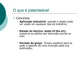 O que é patenteável Conceitos Aplicação industrial : quando o objeto pode ser usado em qualquer tipo de indústria; Estado da técnica  ( state of the art ): acessível ao público por descrição escrita ou oral; Período de graça : Tempo aceitável para se pedir a patente de uma invenção após sua publicação; 