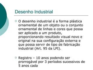 Desenho Industrial O desenho industrial é a forma plástica ornamental de um objeto ou o conjunto ornamental de linhas e cores que possa ser aplicado a um produto, proporcionando resultado visual novo e original na sua configuração externa e que possa servir de tipo de fabricação industrial (Art. 95 da LPI).  Registro – 10 anos podendo ser prorrogável por 3 períodos sucessivos de 5 anos cada  