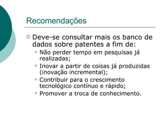 Recomendações Deve-se consultar mais os banco de dados sobre patentes a fim de: Não perder tempo em pesquisas já realizadas; Inovar a partir de coisas já produzidas (inovação incremental); Contribuir para o crescimento tecnológico contínuo e rápido; Promover a troca de conhecimento. 