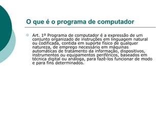 O que é o programa de computador Art. 1º Programa de computador é a expressão de um conjunto organizado de instruções em linguagem natural ou codificada, contida em suporte físico de qualquer natureza, de emprego necessário em máquinas automáticas de tratamento da informação, dispositivos, instrumentos ou equipamentos periféricos, baseados em técnica digital ou análoga, para fazê-los funcionar de modo e para fins determinados. 