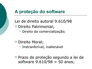 A proteção do software Lei de direito autoral 9.610/98 Direito Patrimonial; Direito da comercialização; Direito Moral; Instranferível, inalienável Prazo de proteção segundo a lei de software 9.610/98 = 50 anos; 