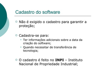 Cadastro do software Não é exigido o cadastro para garantir a proteção; Cadastra-se para: Ter informações adicionais sobre a data da criação do software; Quando necessitar de transferência de tecnologia; O cadastro é feito no  INPI  – Instituto Nacional de Propriedade Industrial; 