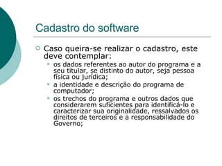 Cadastro do software Caso queira-se realizar o cadastro, este deve contemplar: os dados referentes ao autor do programa e a seu titular, se distinto do autor, seja pessoa física ou jurídica; a identidade e descrição do programa de computador; os trechos do programa e outros dados que considerarem suficientes para identificá-lo e caracterizar sua originalidade, ressalvados os direitos de terceiros e a responsabilidade do Governo; 