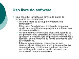 Uso livre do software Não constitui infração ao direito do autor do programa de computador:  Ter uma cópia de backup do programa de computador; Citar, para fins didáticos, trechos do programa desde que identificados o programa e o titular dos direitos respectivos; Ter semelhanças com outro programa, quando se der por força das características funcionais de sua aplicação, da observação de preceitos normativos e técnicos, ou de limitação de forma alternativa para sua expressão. Integrar um programa, mantendo-se suas características essenciais, a um sistema aplicativo ou operacional, tecnicamente indispensável às necessidades do usuário, desde que para uso exclusivo de quem a promoveu.  
