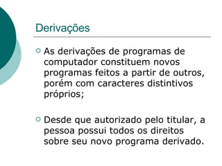 Derivações As derivações de programas de computador constituem novos programas feitos a partir de outros, porém com caracteres distintivos próprios; Desde que autorizado pelo titular, a pessoa possui todos os direitos sobre seu novo programa derivado.  