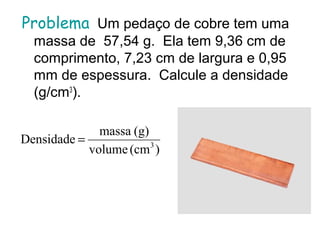 Problema Um pedaço de cobre tem uma
massa de 57,54 g. Ela tem 9,36 cm de
comprimento, 7,23 cm de largura e 0,95
mm de espessura. Calcule a densidade
(g/cm3
).
)(cmvolume
(g)massa
Densidade 3
=
 