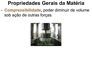Propriedades Gerais da Matéria
- Compressibilidade, poder diminuir de volume
sob ação de outras forças.
 