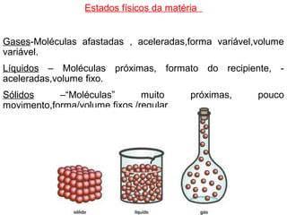 Estados físicos da matéria
Gases-Moléculas afastadas , aceleradas,forma variável,volume
variável.
Líquidos – Moléculas próximas, formato do recipiente, -
aceleradas,volume fixo.
Sólidos –“Moléculas” muito próximas, pouco
movimento,forma/volume fixos /regular.
 