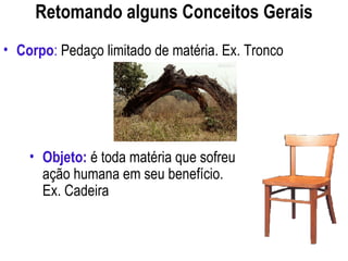 Retomando alguns Conceitos Gerais
• Objeto: é toda matéria que sofreu
ação humana em seu benefício.
Ex. Cadeira
• Corpo: Pedaço limitado de matéria. Ex. Tronco
 
