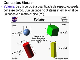 Conceitos Gerais
• Volume: de um corpo é a quantidade de espaço ocupada
por esse corpo. Sua unidade no Sistema internacional de
unidades é o metro cúbico (m³).
 