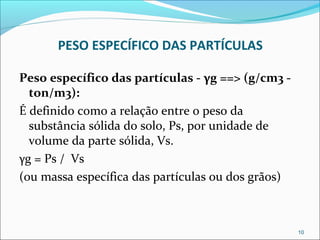 PESO ESPECÍFICO DAS PARTÍCULAS
Peso específico das partículas - γg ==> (g/cm3 -
ton/m3):
É definido como a relação entre o peso da
substância sólida do solo, Ps, por unidade de
volume da parte sólida, Vs.
γg = Ps / Vs
(ou massa específica das partículas ou dos grãos)
10
 