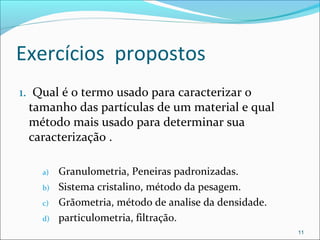 Exercícios propostos
1. Qual é o termo usado para caracterizar o
tamanho das partículas de um material e qual
método mais usado para determinar sua
caracterização .
a) Granulometria, Peneiras padronizadas.
b) Sistema cristalino, método da pesagem.
c) Grãometria, método de analise da densidade.
d) particulometria, filtração.
11
 