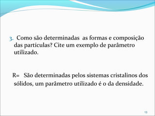  
3.  Como são determinadas  as formas e composição 
das partículas? Cite um exemplo de parâmetro 
utilizado.
 
  R=  São determinadas pelos sistemas cristalinos dos 
sólidos, um parâmetro utilizado é o da densidade.
13
 