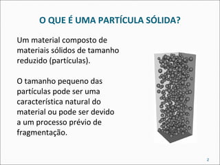 O QUE É UMA PARTÍCULA SÓLIDA?
2
Um material composto de
materiais sólidos de tamanho
reduzido (partículas).
O tamanho pequeno das
partículas pode ser uma
característica natural do
material ou pode ser devido
a um processo prévio de
fragmentação.
 