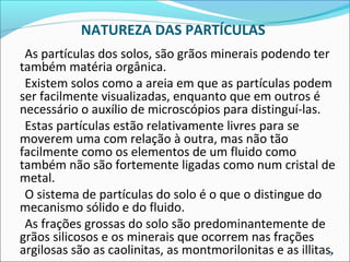 NATUREZA DAS PARTÍCULAS
As partículas dos solos, são grãos minerais podendo ter
também matéria orgânica.
Existem solos como a areia em que as partículas podem
ser facilmente visualizadas, enquanto que em outros é
necessário o auxílio de microscópios para distinguí-las.
Estas partículas estão relativamente livres para se
moverem uma com relação à outra, mas não tão
facilmente como os elementos de um fluido como
também não são fortemente ligadas como num cristal de
metal.
O sistema de partículas do solo é o que o distingue do
mecanismo sólido e do fluido.
As frações grossas do solo são predominantemente de
grãos silicosos e os minerais que ocorrem nas frações
argilosas são as caolinitas, as montmorilonitas e as illitas.3
 
