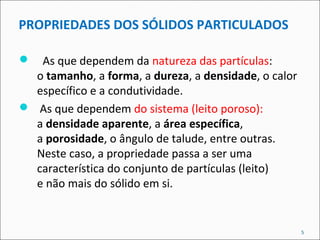 PROPRIEDADES DOS SÓLIDOS PARTICULADOS
 As que dependem da natureza das partículas:
o tamanho, a forma, a dureza, a densidade, o calor
específico e a condutividade.
 As que dependem do sistema (leito poroso):
a densidade aparente, a área específica,
a porosidade, o ângulo de talude, entre outras.
Neste caso, a propriedade passa a ser uma
característica do conjunto de partículas (leito)
e não mais do sólido em si.
5
 