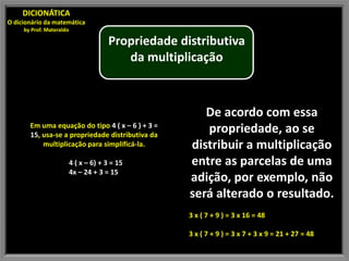 DICIONÁTICA
O dicionário da matemática
     by Prof. Materaldo

                                       Propriedade distributiva
                                          da multiplicação



                                                        De acordo com essa
       Em uma equação do tipo 4 ( x – 6 ) + 3 =
       15, usa-se a propriedade distributiva da
                                                        propriedade, ao se
           multiplicação para simplificá-la.         distribuir a multiplicação
                          4 ( x – 6) + 3 = 15        entre as parcelas de uma
                          4x – 24 + 3 = 15
                                                     adição, por exemplo, não
                                                     será alterado o resultado.
                                                     3 x ( 7 + 9 ) = 3 x 16 = 48

                                                     3 x ( 7 + 9 ) = 3 x 7 + 3 x 9 = 21 + 27 = 48
 