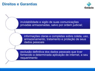 inviolabilidade e sigilo de suas comunicações
privadas armazenadas, salvo por ordem judicial;
informações claras e completas sobre coleta, uso,
armazenamento, tratamento e proteção de seus
dados pessoais
exclusão definitiva dos dados pessoais que tiver
fornecido a determinada aplicação de internet, a seu
requerimento
Direitos e Garantias
 