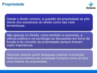 Propriedade
Desde o direito romano, a questão da propriedade se põe
diante dos estudiosos do direito como das mais
tormentosas.
Não apenas no Direito, como também a economia, a
ciência política e na sociologia as discussões em torno da
função e do conceito de propriedade sempre tiveram
maior importancia.
Havendo mesmo quem desejasse explicar a evolução
histórico-econômica da sociedade humana como se fora
uma história da propriedade.
 