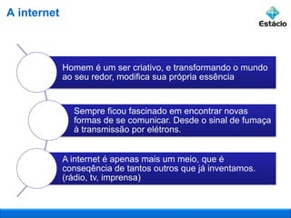 Homem é um ser criativo, e transformando o mundo
ao seu redor, modifica sua própria essência
Sempre ficou fascinado em encontrar novas
formas de se comunicar. Desde o sinal de fumaça
à transmissão por elétrons.
A internet é apenas mais um meio, que é
conseqência de tantos outros que já inventamos.
(rádio, tv, imprensa)
A internet
 